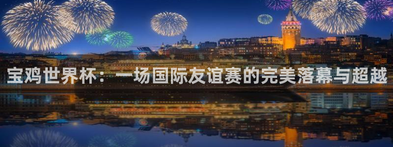 2026年世界杯赛程:宝鸡世界杯:一场国际友谊赛的完美落幕与超越